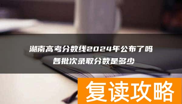 湖南高考分数线2024年公布了吗 各批次录取分数是多少
